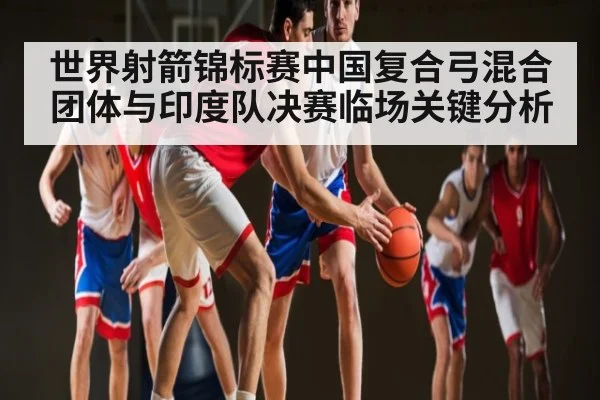 世界射箭锦标赛中国复合弓混合团体与印度队决赛临场关键分析