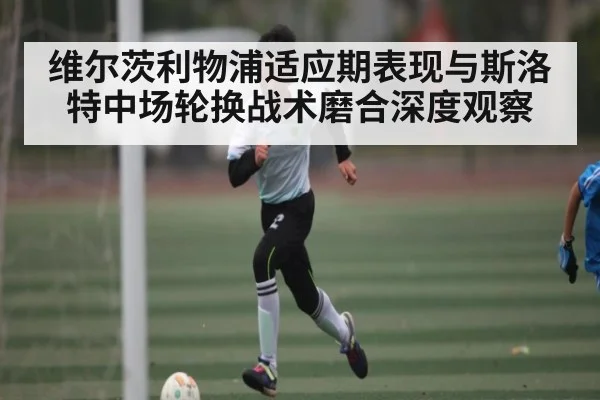 维尔茨利物浦适应期表现与斯洛特中场轮换战术磨合深度观察